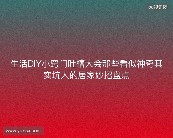 生活DIY小窍门吐槽大会那些看似神奇其实坑人的居家妙招盘点