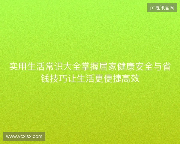 实用生活常识大全掌握居家健康安全与省钱技巧让生活更便捷高效